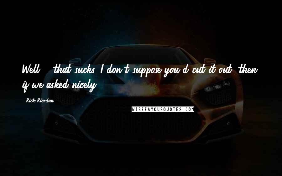 Rick Riordan Quotes: Well ... that sucks. I don't suppose you'd cut it out, then, if we asked nicely?