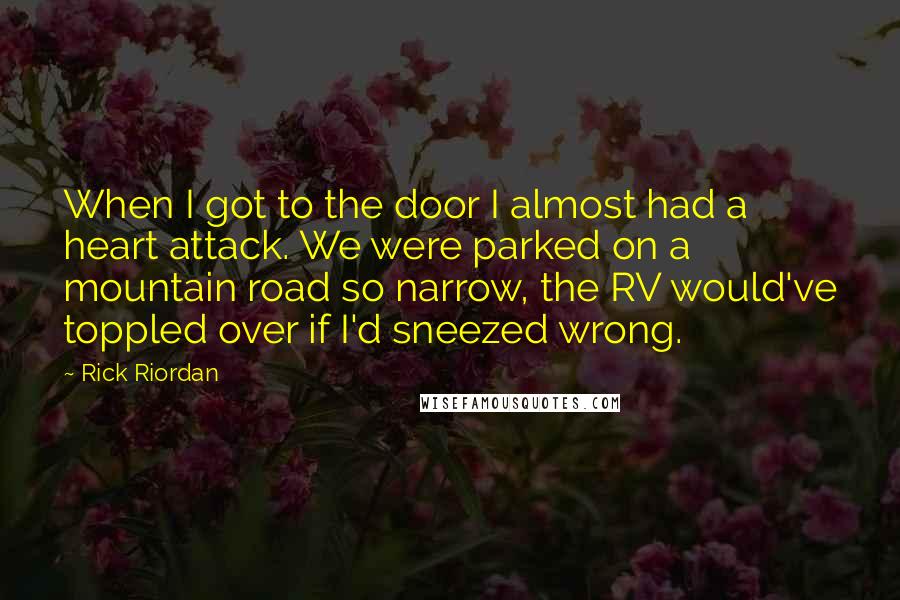 Rick Riordan Quotes: When I got to the door I almost had a heart attack. We were parked on a mountain road so narrow, the RV would've toppled over if I'd sneezed wrong.