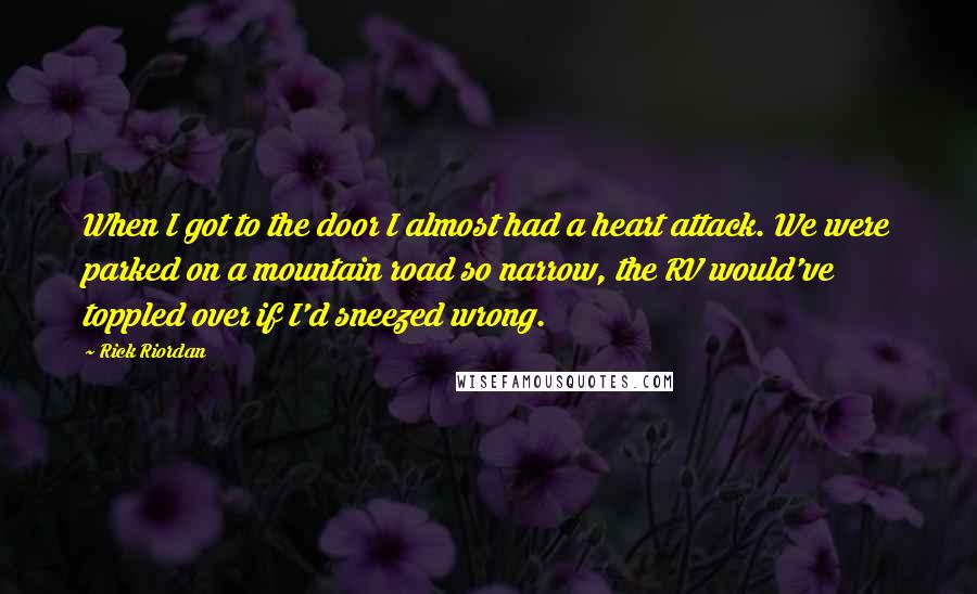 Rick Riordan Quotes: When I got to the door I almost had a heart attack. We were parked on a mountain road so narrow, the RV would've toppled over if I'd sneezed wrong.