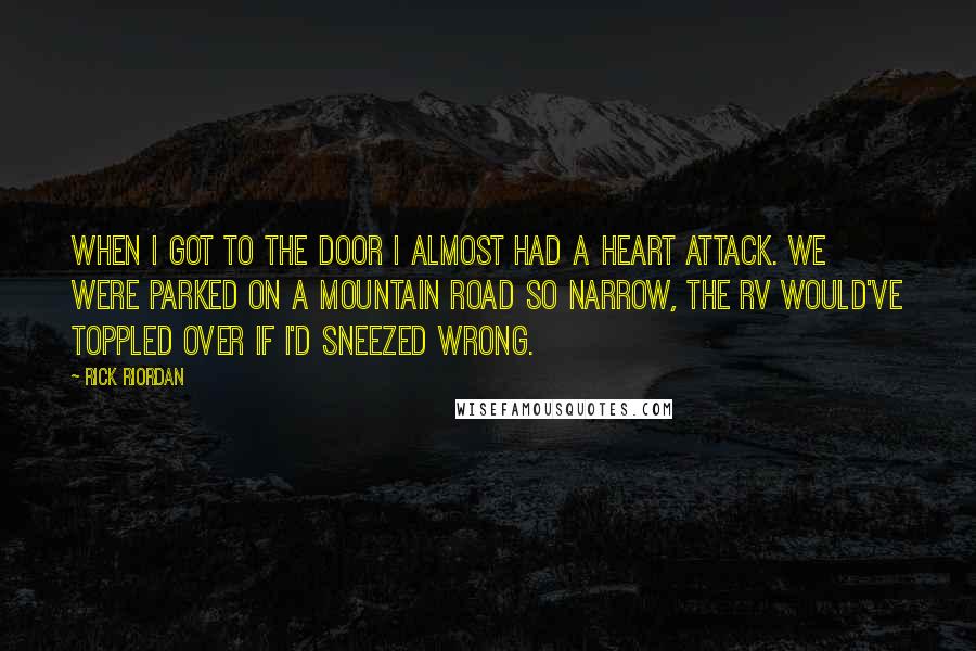 Rick Riordan Quotes: When I got to the door I almost had a heart attack. We were parked on a mountain road so narrow, the RV would've toppled over if I'd sneezed wrong.