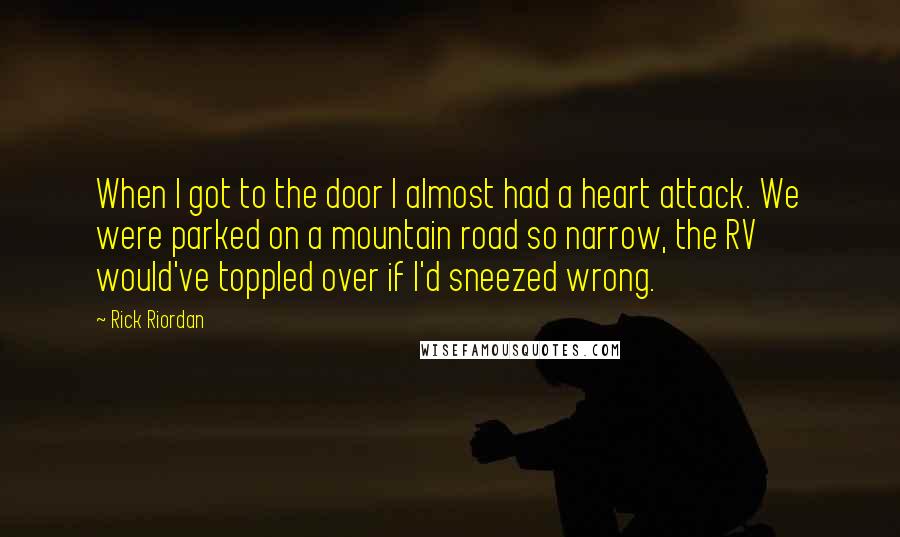 Rick Riordan Quotes: When I got to the door I almost had a heart attack. We were parked on a mountain road so narrow, the RV would've toppled over if I'd sneezed wrong.