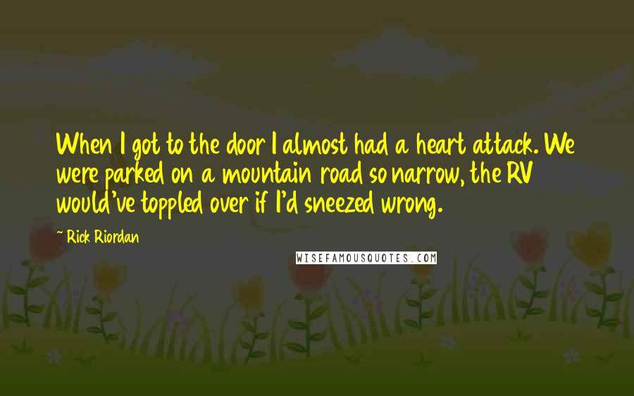 Rick Riordan Quotes: When I got to the door I almost had a heart attack. We were parked on a mountain road so narrow, the RV would've toppled over if I'd sneezed wrong.