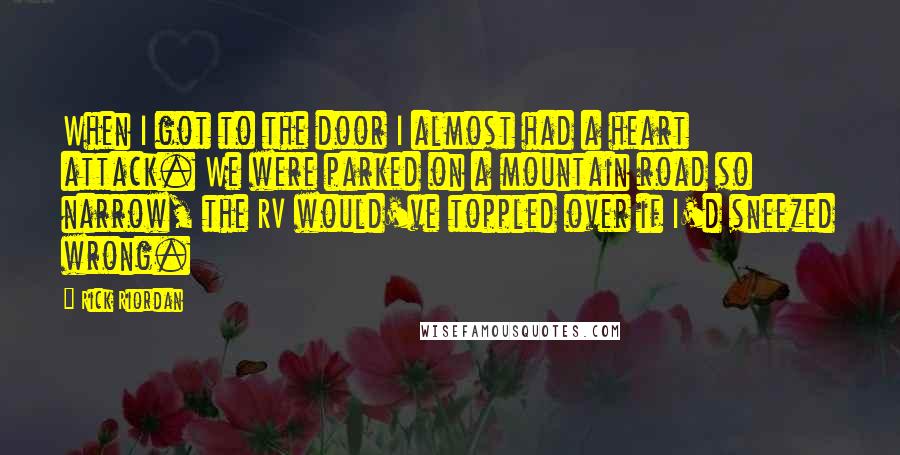 Rick Riordan Quotes: When I got to the door I almost had a heart attack. We were parked on a mountain road so narrow, the RV would've toppled over if I'd sneezed wrong.