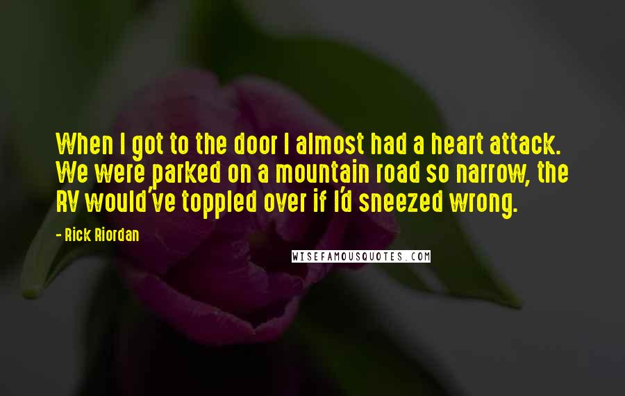 Rick Riordan Quotes: When I got to the door I almost had a heart attack. We were parked on a mountain road so narrow, the RV would've toppled over if I'd sneezed wrong.