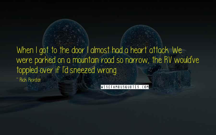 Rick Riordan Quotes: When I got to the door I almost had a heart attack. We were parked on a mountain road so narrow, the RV would've toppled over if I'd sneezed wrong.