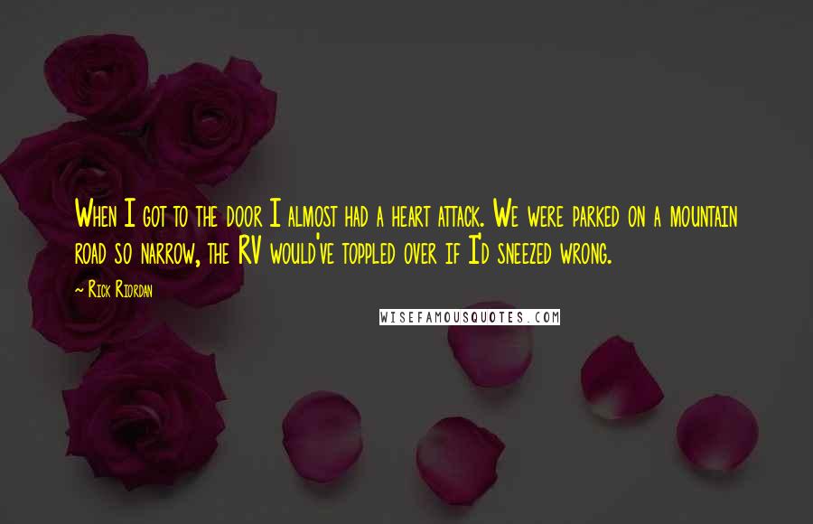 Rick Riordan Quotes: When I got to the door I almost had a heart attack. We were parked on a mountain road so narrow, the RV would've toppled over if I'd sneezed wrong.