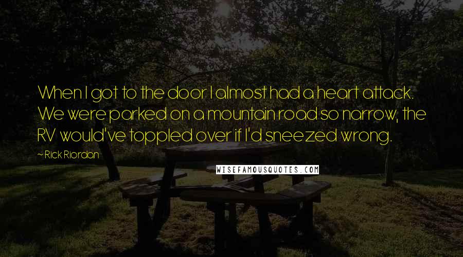 Rick Riordan Quotes: When I got to the door I almost had a heart attack. We were parked on a mountain road so narrow, the RV would've toppled over if I'd sneezed wrong.