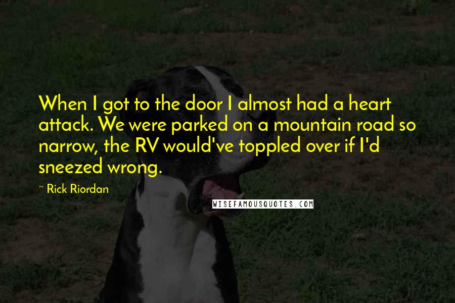 Rick Riordan Quotes: When I got to the door I almost had a heart attack. We were parked on a mountain road so narrow, the RV would've toppled over if I'd sneezed wrong.