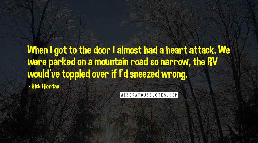 Rick Riordan Quotes: When I got to the door I almost had a heart attack. We were parked on a mountain road so narrow, the RV would've toppled over if I'd sneezed wrong.