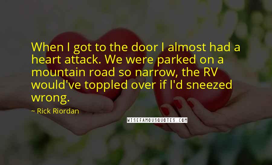 Rick Riordan Quotes: When I got to the door I almost had a heart attack. We were parked on a mountain road so narrow, the RV would've toppled over if I'd sneezed wrong.