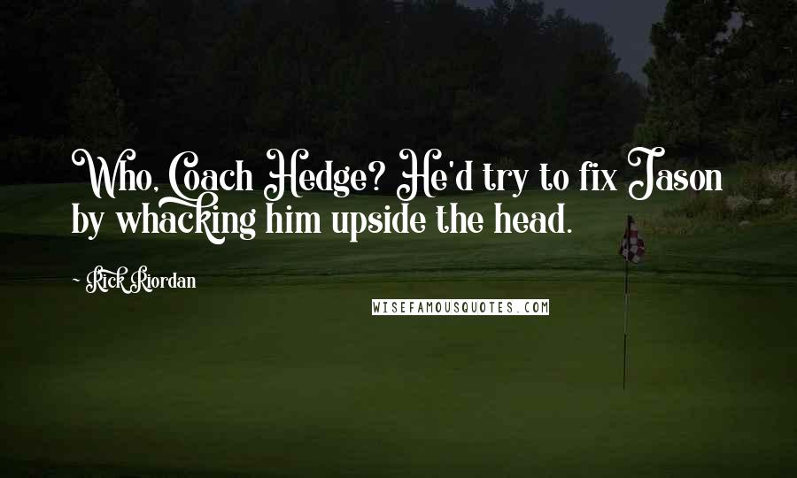 Rick Riordan Quotes: Who, Coach Hedge? He'd try to fix Jason by whacking him upside the head.