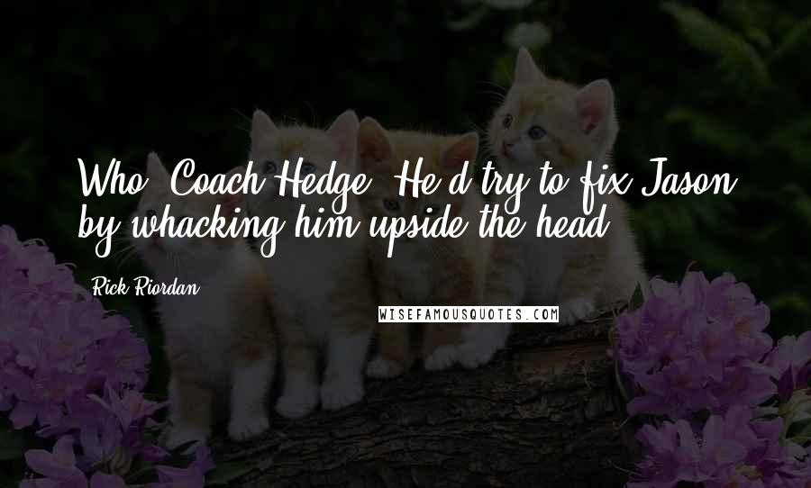 Rick Riordan Quotes: Who, Coach Hedge? He'd try to fix Jason by whacking him upside the head.