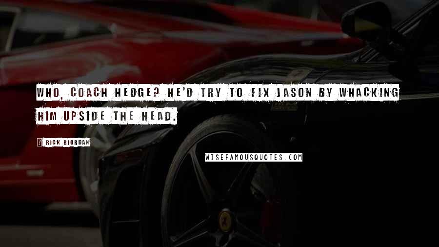 Rick Riordan Quotes: Who, Coach Hedge? He'd try to fix Jason by whacking him upside the head.