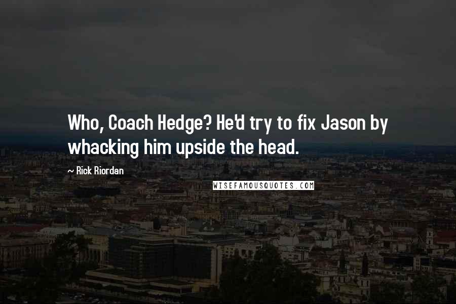 Rick Riordan Quotes: Who, Coach Hedge? He'd try to fix Jason by whacking him upside the head.