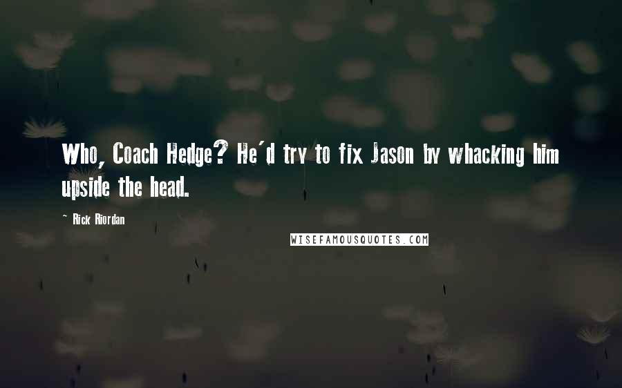 Rick Riordan Quotes: Who, Coach Hedge? He'd try to fix Jason by whacking him upside the head.