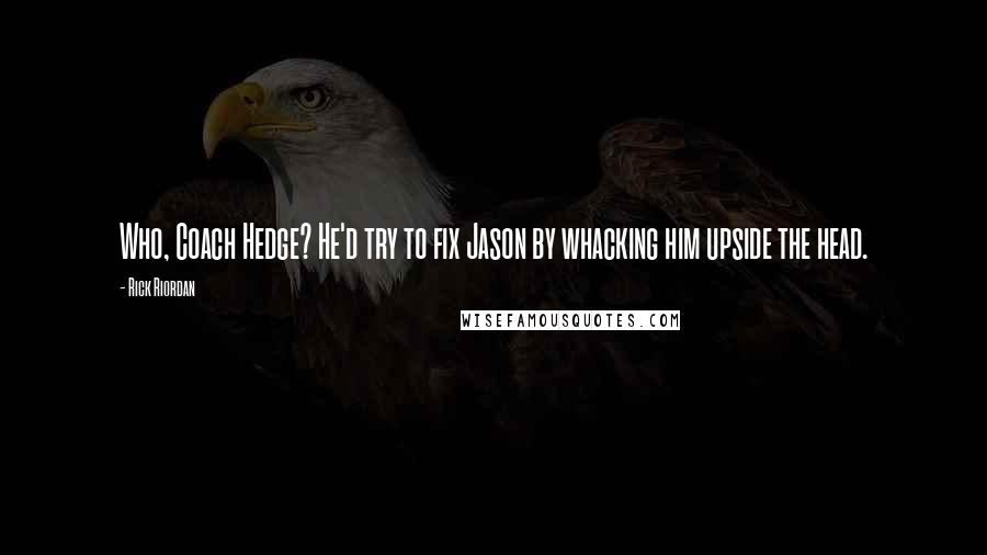 Rick Riordan Quotes: Who, Coach Hedge? He'd try to fix Jason by whacking him upside the head.