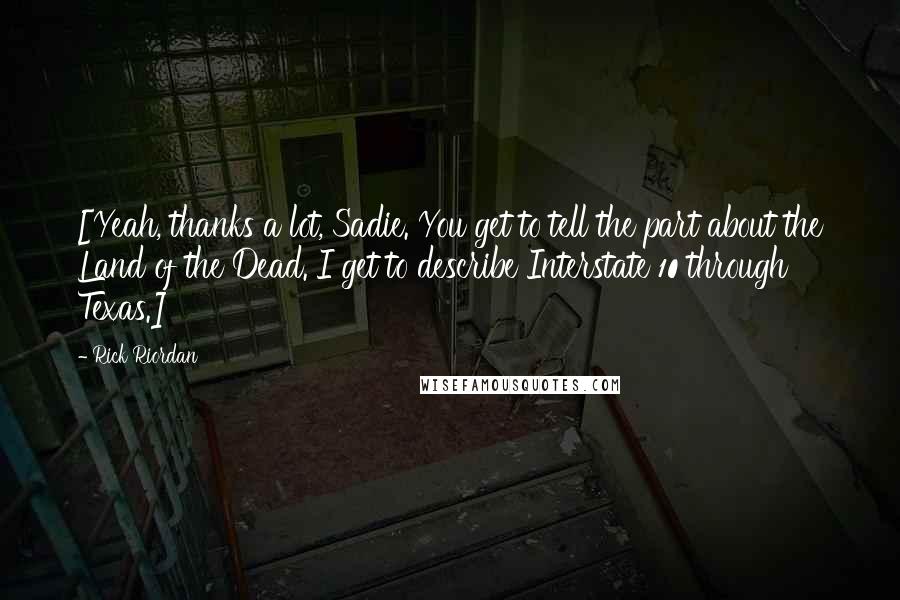 Rick Riordan Quotes: [Yeah, thanks a lot, Sadie. You get to tell the part about the Land of the Dead. I get to describe Interstate 10 through Texas.]