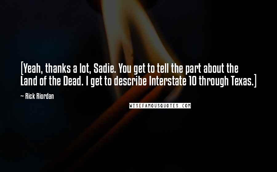 Rick Riordan Quotes: [Yeah, thanks a lot, Sadie. You get to tell the part about the Land of the Dead. I get to describe Interstate 10 through Texas.]