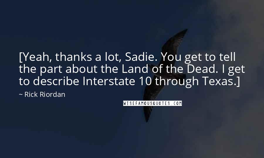 Rick Riordan Quotes: [Yeah, thanks a lot, Sadie. You get to tell the part about the Land of the Dead. I get to describe Interstate 10 through Texas.]