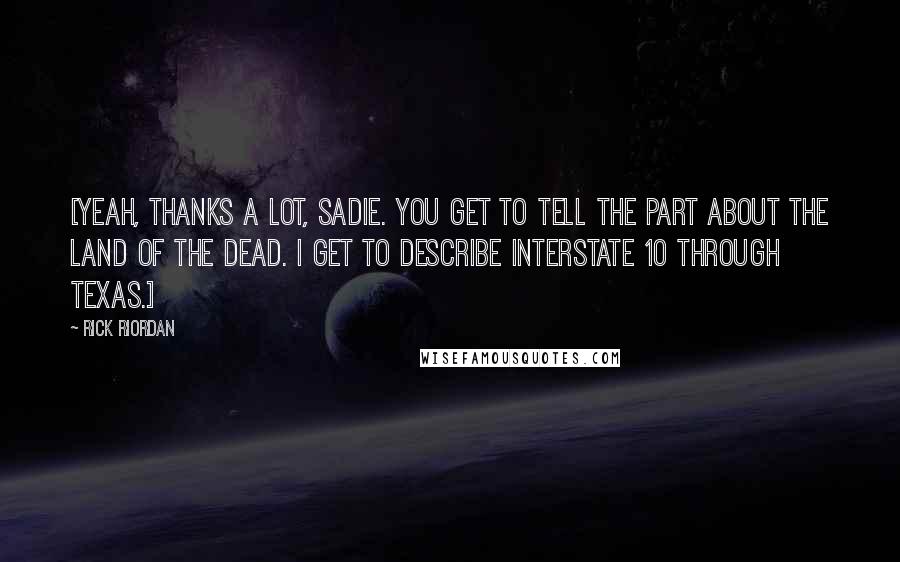 Rick Riordan Quotes: [Yeah, thanks a lot, Sadie. You get to tell the part about the Land of the Dead. I get to describe Interstate 10 through Texas.]