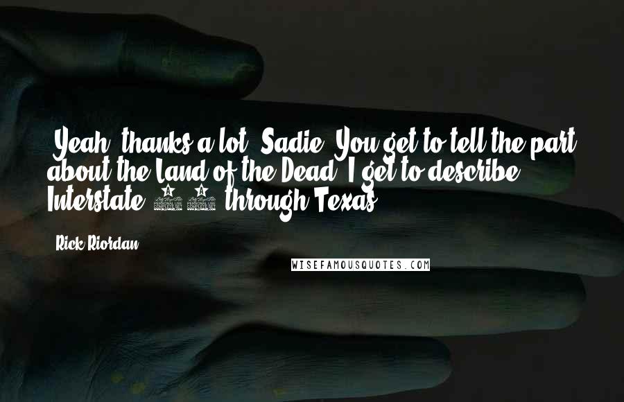 Rick Riordan Quotes: [Yeah, thanks a lot, Sadie. You get to tell the part about the Land of the Dead. I get to describe Interstate 10 through Texas.]