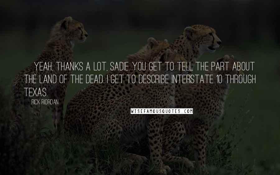 Rick Riordan Quotes: [Yeah, thanks a lot, Sadie. You get to tell the part about the Land of the Dead. I get to describe Interstate 10 through Texas.]