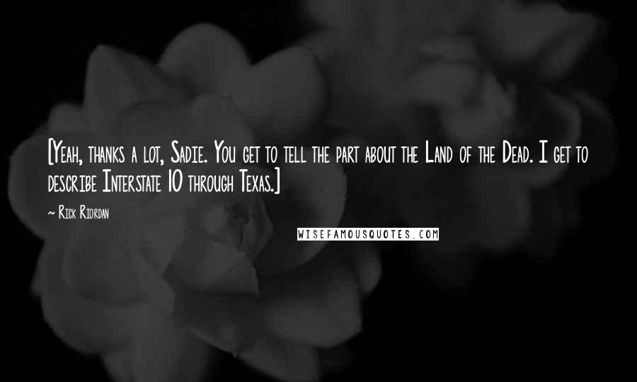 Rick Riordan Quotes: [Yeah, thanks a lot, Sadie. You get to tell the part about the Land of the Dead. I get to describe Interstate 10 through Texas.]