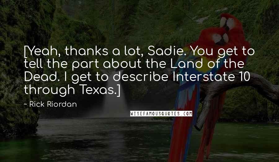 Rick Riordan Quotes: [Yeah, thanks a lot, Sadie. You get to tell the part about the Land of the Dead. I get to describe Interstate 10 through Texas.]