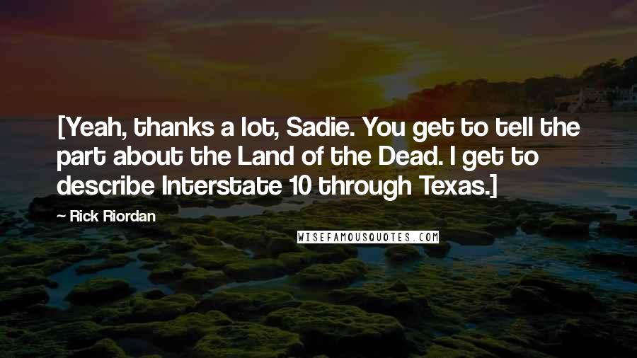 Rick Riordan Quotes: [Yeah, thanks a lot, Sadie. You get to tell the part about the Land of the Dead. I get to describe Interstate 10 through Texas.]