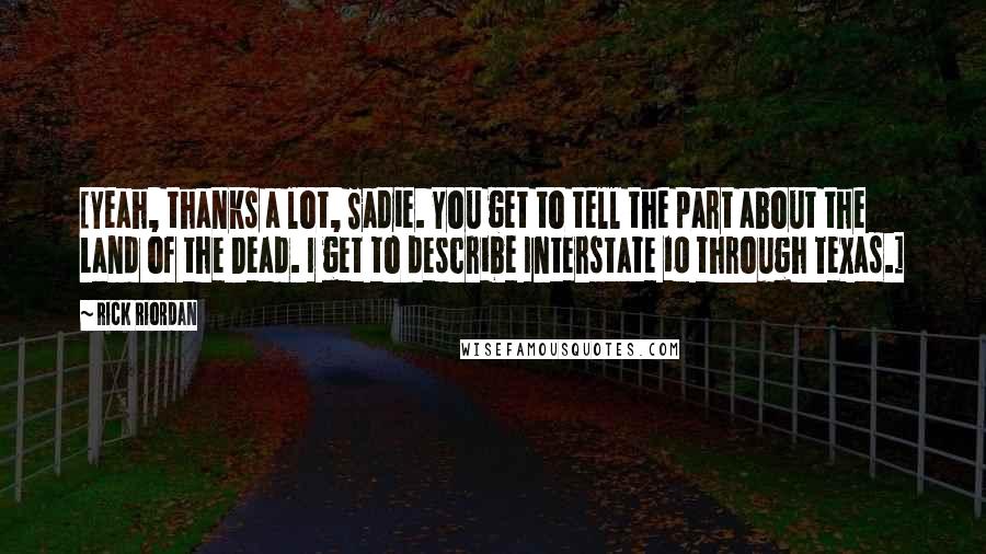 Rick Riordan Quotes: [Yeah, thanks a lot, Sadie. You get to tell the part about the Land of the Dead. I get to describe Interstate 10 through Texas.]