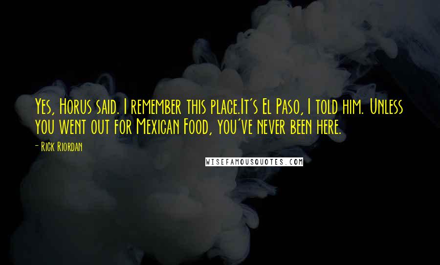 Rick Riordan Quotes: Yes, Horus said. I remember this place.It's El Paso, I told him. Unless you went out for Mexican Food, you've never been here.