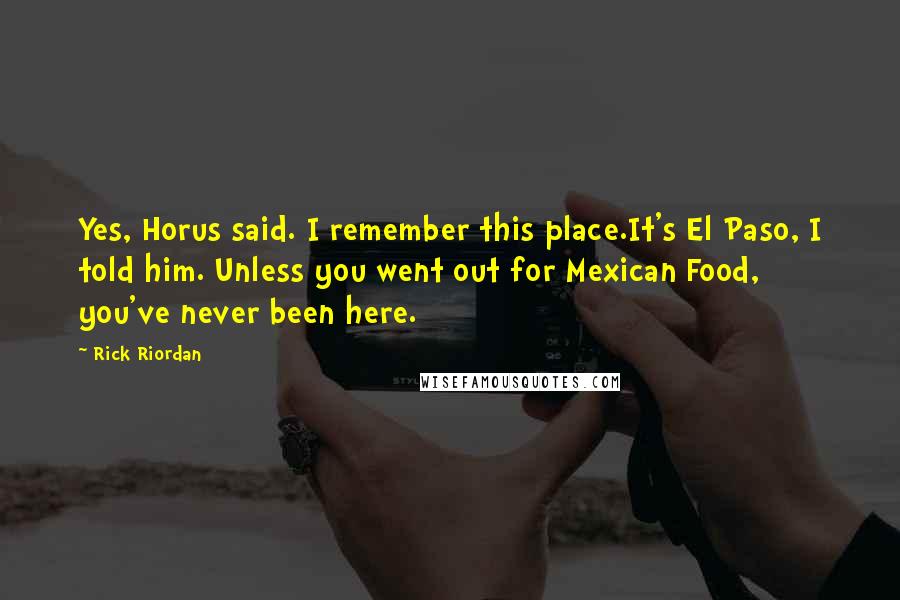 Rick Riordan Quotes: Yes, Horus said. I remember this place.It's El Paso, I told him. Unless you went out for Mexican Food, you've never been here.