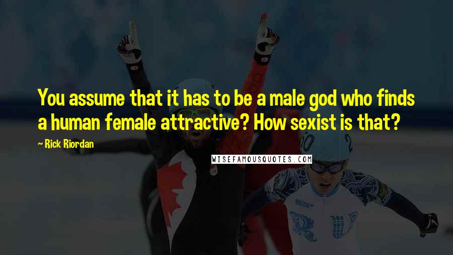 Rick Riordan Quotes: You assume that it has to be a male god who finds a human female attractive? How sexist is that?