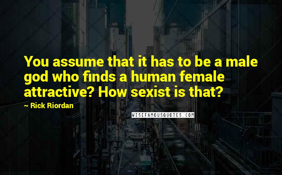 Rick Riordan Quotes: You assume that it has to be a male god who finds a human female attractive? How sexist is that?