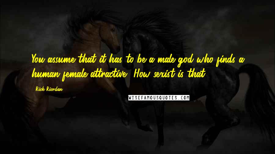 Rick Riordan Quotes: You assume that it has to be a male god who finds a human female attractive? How sexist is that?