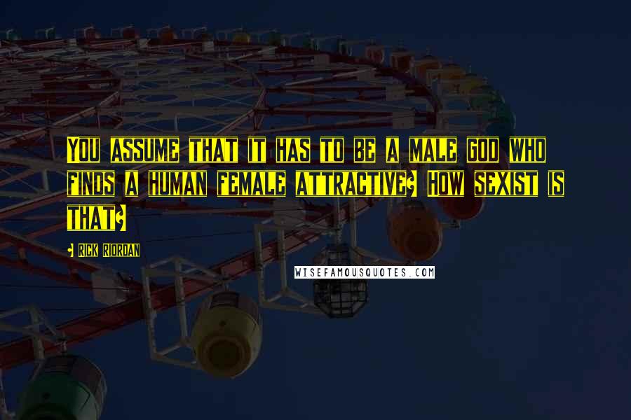 Rick Riordan Quotes: You assume that it has to be a male god who finds a human female attractive? How sexist is that?