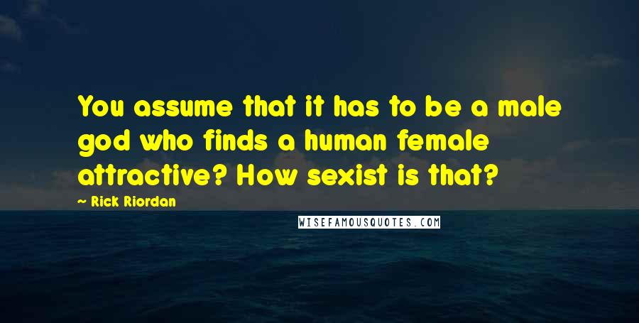 Rick Riordan Quotes: You assume that it has to be a male god who finds a human female attractive? How sexist is that?