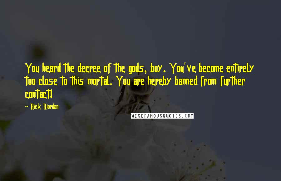 Rick Riordan Quotes: You heard the decree of the gods, boy. You've become entirely too close to this mortal. You are hereby banned from further contact!