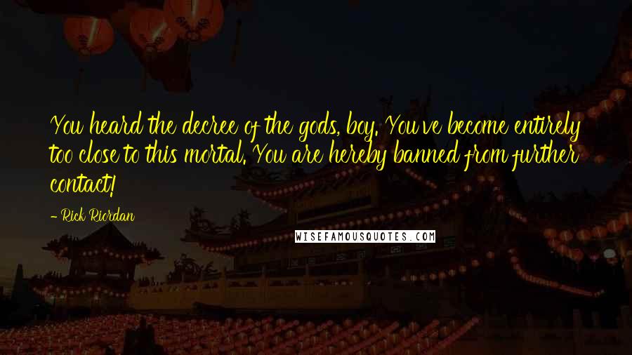 Rick Riordan Quotes: You heard the decree of the gods, boy. You've become entirely too close to this mortal. You are hereby banned from further contact!