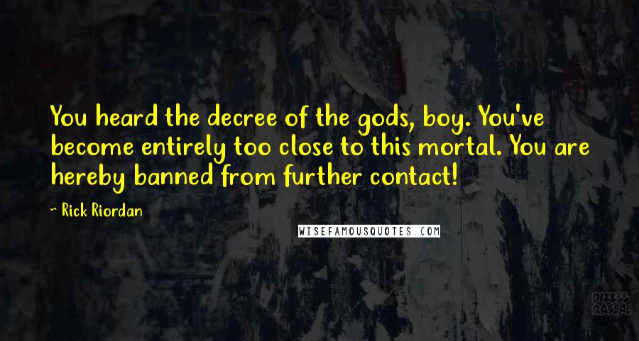 Rick Riordan Quotes: You heard the decree of the gods, boy. You've become entirely too close to this mortal. You are hereby banned from further contact!