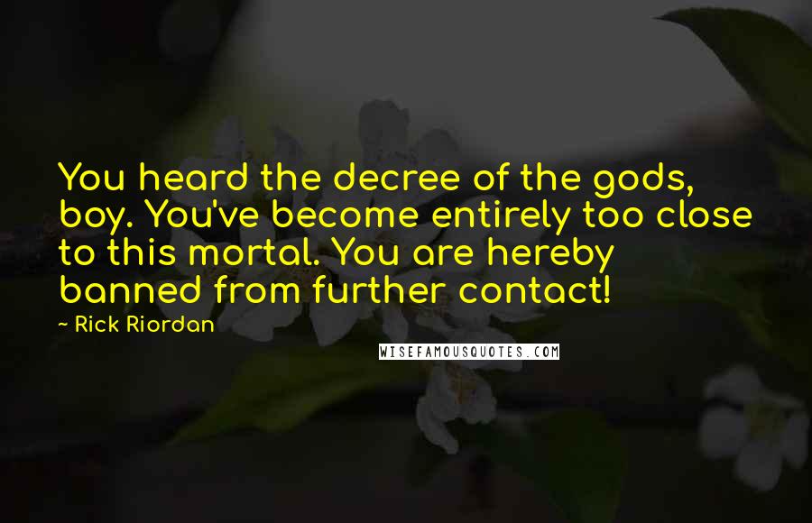 Rick Riordan Quotes: You heard the decree of the gods, boy. You've become entirely too close to this mortal. You are hereby banned from further contact!