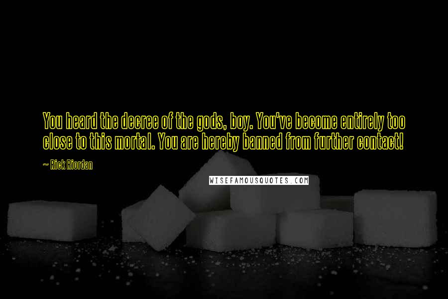 Rick Riordan Quotes: You heard the decree of the gods, boy. You've become entirely too close to this mortal. You are hereby banned from further contact!