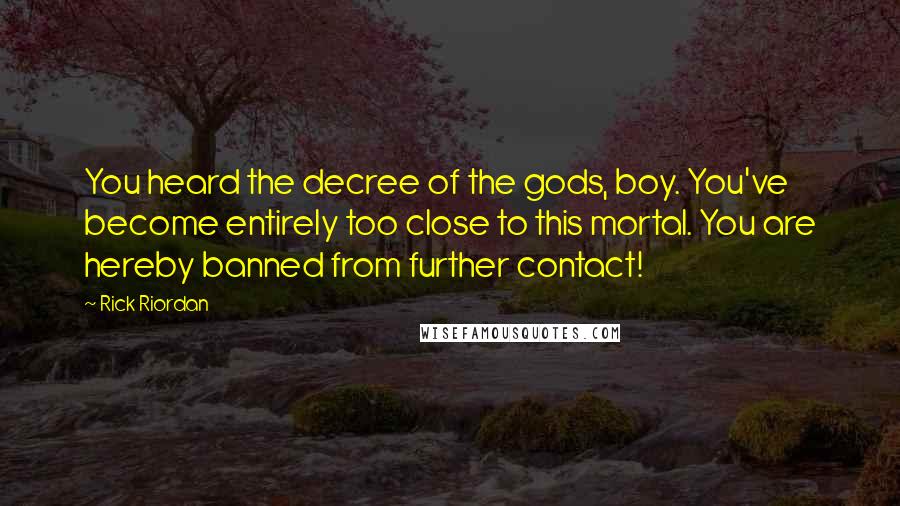 Rick Riordan Quotes: You heard the decree of the gods, boy. You've become entirely too close to this mortal. You are hereby banned from further contact!