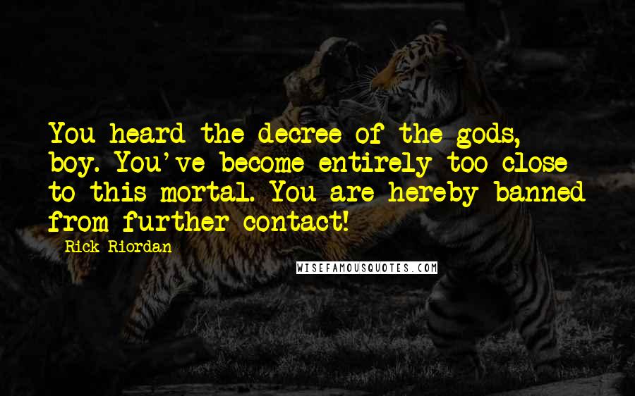 Rick Riordan Quotes: You heard the decree of the gods, boy. You've become entirely too close to this mortal. You are hereby banned from further contact!