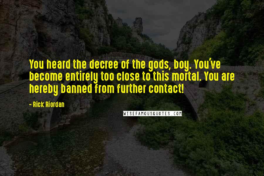 Rick Riordan Quotes: You heard the decree of the gods, boy. You've become entirely too close to this mortal. You are hereby banned from further contact!