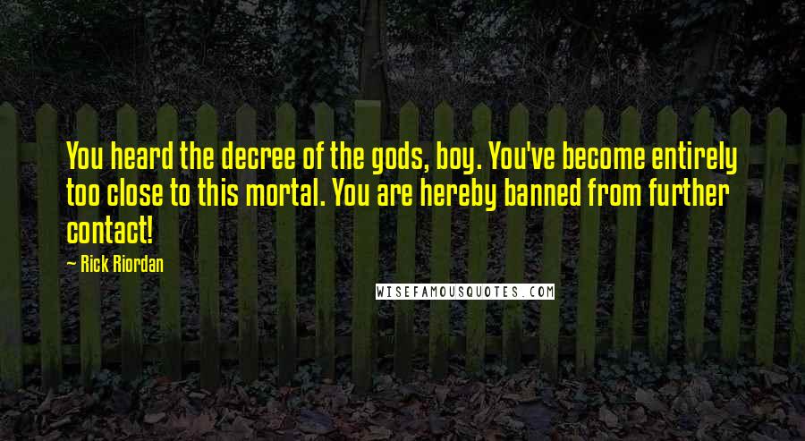 Rick Riordan Quotes: You heard the decree of the gods, boy. You've become entirely too close to this mortal. You are hereby banned from further contact!