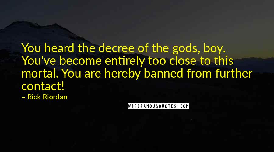 Rick Riordan Quotes: You heard the decree of the gods, boy. You've become entirely too close to this mortal. You are hereby banned from further contact!