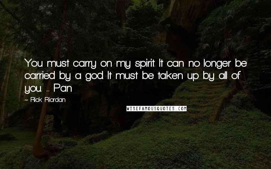 Rick Riordan Quotes: You must carry on my spirit. It can no longer be carried by a god. It must be taken up by all of you. - Pan