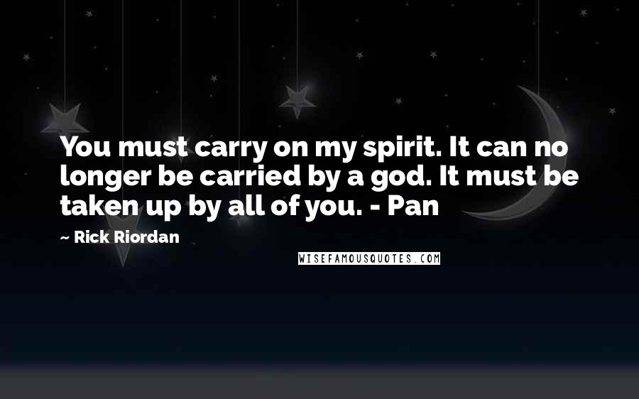 Rick Riordan Quotes: You must carry on my spirit. It can no longer be carried by a god. It must be taken up by all of you. - Pan