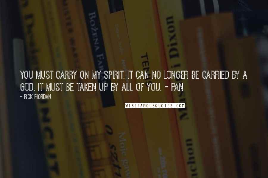 Rick Riordan Quotes: You must carry on my spirit. It can no longer be carried by a god. It must be taken up by all of you. - Pan